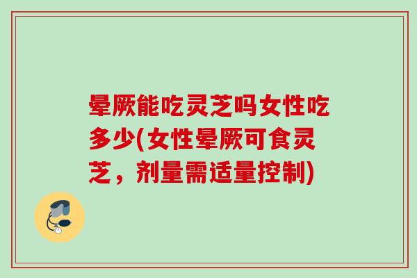 晕厥能吃灵芝吗女性吃多少(女性晕厥可食灵芝，剂量需适量控制)