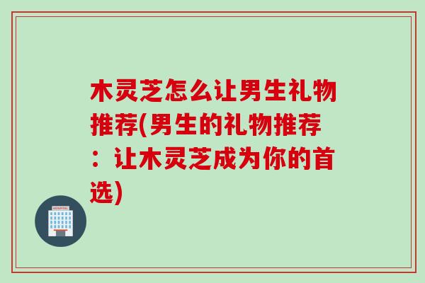 木灵芝怎么让男生礼物推荐(男生的礼物推荐：让木灵芝成为你的首选)