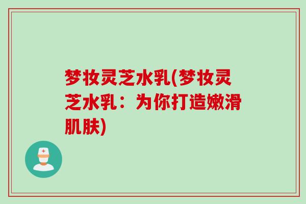 梦妆灵芝水乳(梦妆灵芝水乳：为你打造嫩滑肌肤)