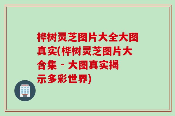 桦树灵芝图片大全大图真实(桦树灵芝图片大合集 - 大图真实揭示多彩世界)