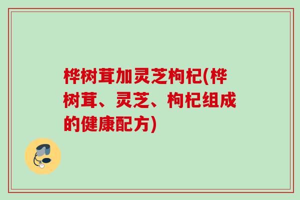 桦树茸加灵芝枸杞(桦树茸、灵芝、枸杞组成的健康配方)