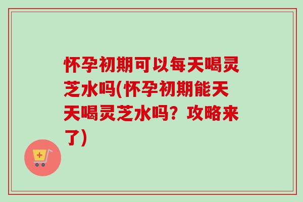 怀孕初期可以每天喝灵芝水吗(怀孕初期能天天喝灵芝水吗?攻略来了) 怀孕初期可以每天喝灵芝水吗(怀孕初期能天天喝灵芝水吗?攻略来了)