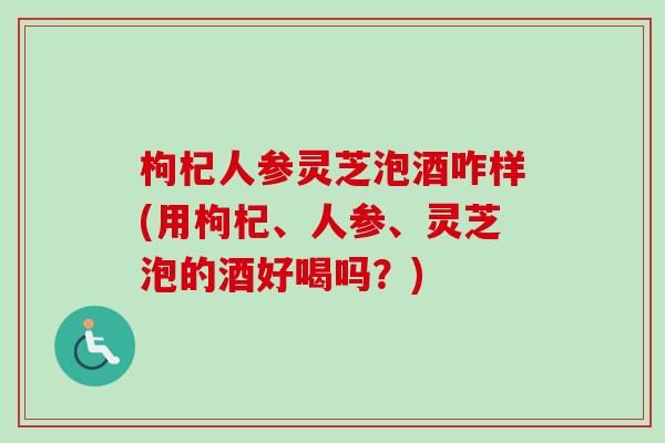枸杞人参灵芝泡酒咋样(用枸杞、人参、灵芝泡的酒好喝吗？)