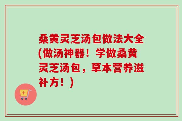 桑黄灵芝汤包做法大全(做汤神器！学做桑黄灵芝汤包，草本营养滋补方！)