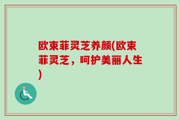 欧束菲灵芝养颜(欧束菲灵芝，呵护美丽人生)