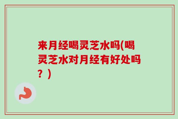 来月经喝灵芝水吗(喝灵芝水对月经有好处吗？)