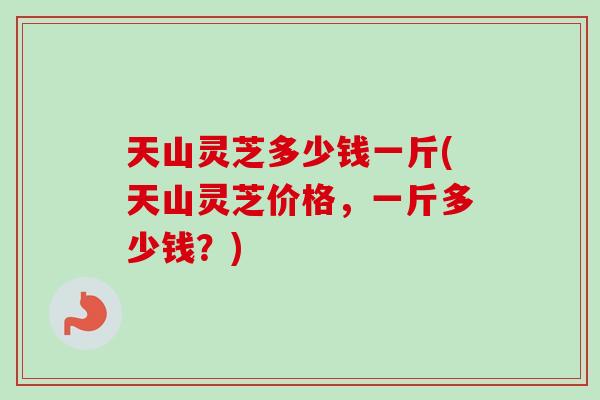 天山灵芝多少钱一斤(天山灵芝价格，一斤多少钱？)