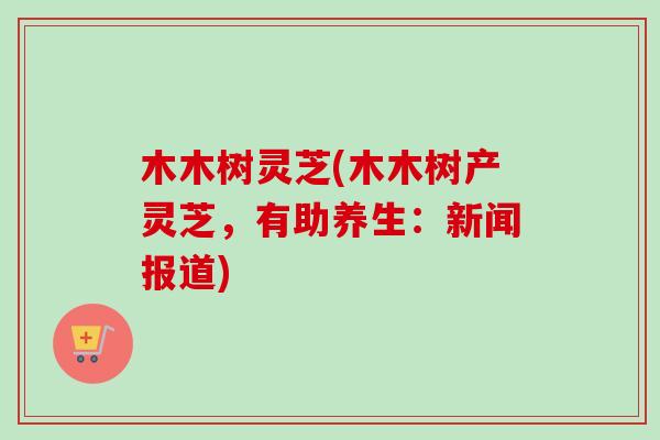 木木树灵芝(木木树产灵芝，有助养生：新闻报道)