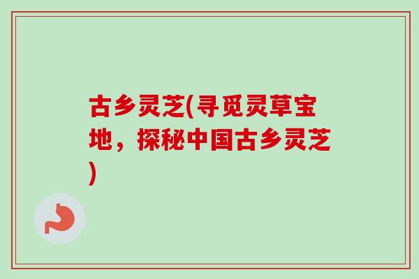 古乡灵芝(寻觅灵草宝地,探秘中国古乡灵芝) 古乡灵芝(寻觅灵草宝地,探秘中国古乡灵芝)
