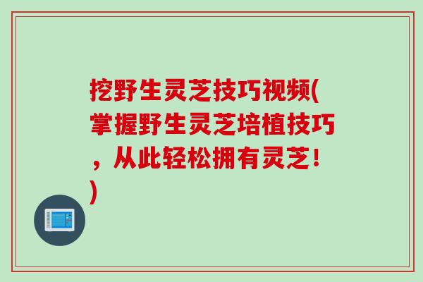 挖野生灵芝技巧视频(掌握野生灵芝培植技巧，从此轻松拥有灵芝！)