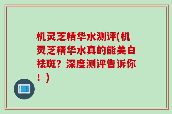 机灵芝精华水测评(机灵芝精华水真的能美白祛斑？深度测评告诉你！)