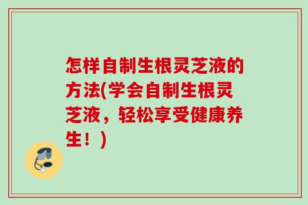 怎样自制生根灵芝液的方法(学会自制生根灵芝液，轻松享受健康养生！)