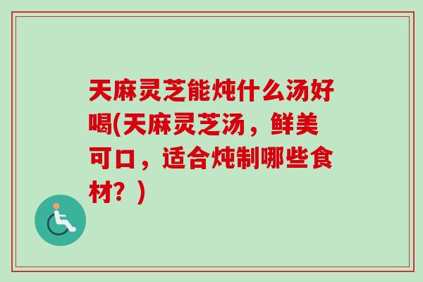 天麻灵芝能炖什么汤好喝(天麻灵芝汤,鲜美可口,适合炖制哪些食材?) 天麻灵芝能炖什么汤好喝(天麻灵芝汤,鲜美可口,适合炖制哪些食材?)