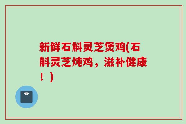 新鲜石斛灵芝煲鸡(石斛灵芝炖鸡，滋补健康！)