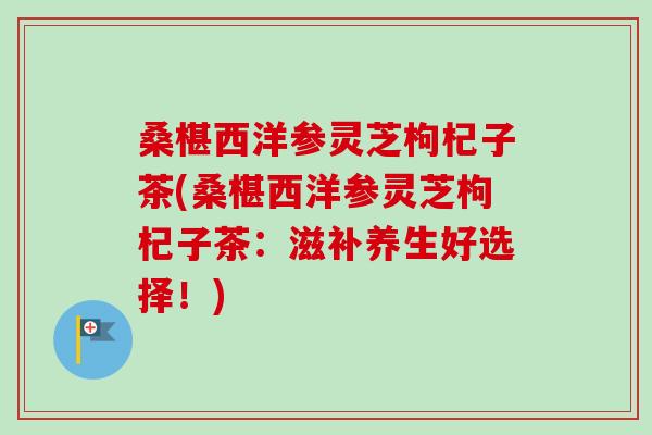 桑椹西洋参灵芝枸杞子茶(桑椹西洋参灵芝枸杞子茶：滋补养生好选择！)