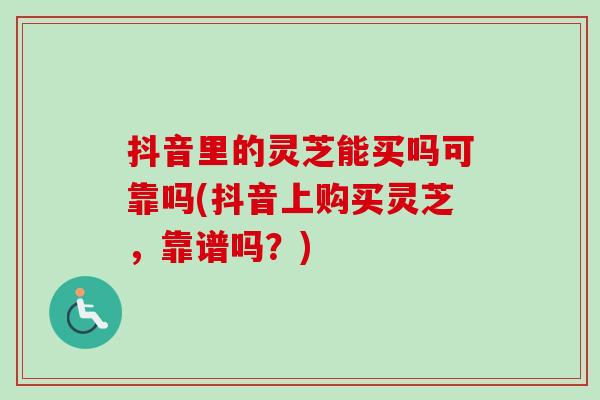 抖音里的灵芝能买吗可靠吗(抖音上购买灵芝，靠谱吗？)