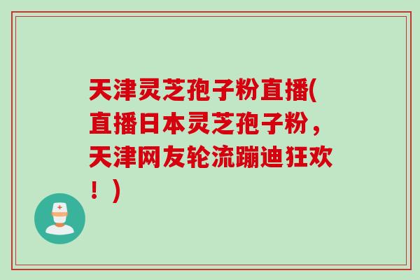 天津灵芝孢子粉直播(直播日本灵芝孢子粉，天津网友轮流蹦迪狂欢！)