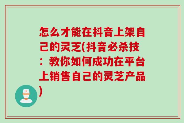 怎么才能在抖音上架自己的灵芝(抖音必杀技：教你如何成功在平台上销售自己的灵芝产品)