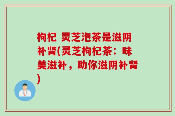 枸杞 灵芝泡茶是滋阴补肾(灵芝枸杞茶：味美滋补，助你滋阴补肾)