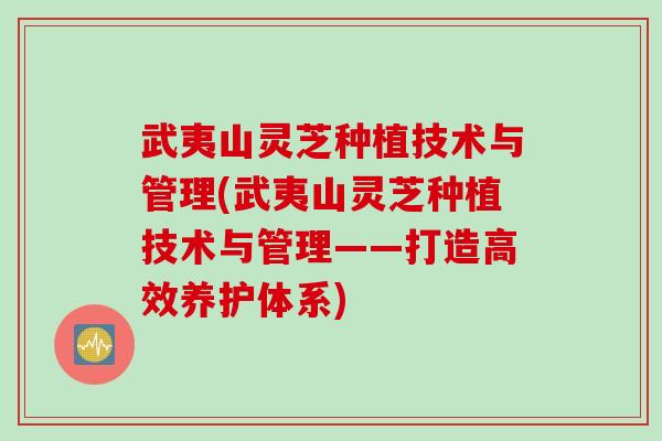 武夷山灵芝种植技术与管理(武夷山灵芝种植技术与管理——打造高效养护体系)
