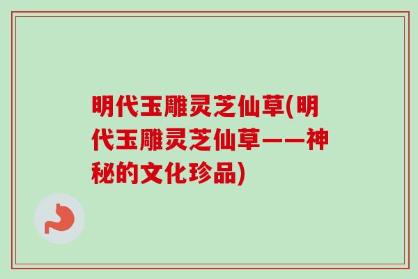 明代玉雕灵芝仙草(明代玉雕灵芝仙草——神秘的文化珍品)