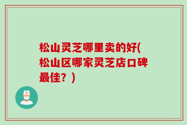 松山灵芝哪里卖的好(松山区哪家灵芝店口碑佳?) 松山灵芝哪里卖的好(松山区哪家灵芝店口碑佳?)