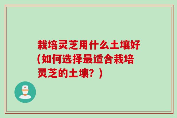 栽培灵芝用什么土壤好(如何选择最适合栽培灵芝的土壤？)
