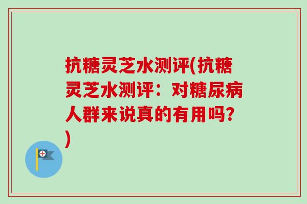 抗糖灵芝水测评(抗糖灵芝水测评：对糖尿病人群来说真的有用吗？)