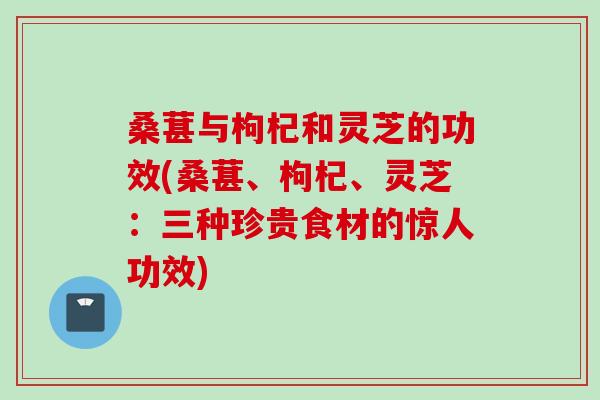 桑葚与枸杞和灵芝的功效(桑葚、枸杞、灵芝：三种珍贵食材的惊人功效)