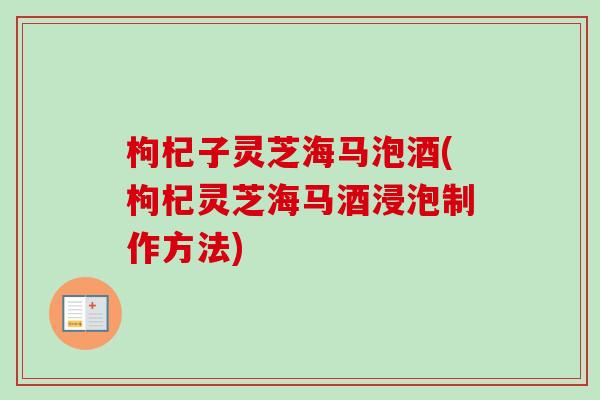 枸杞子灵芝海马泡酒(枸杞灵芝海马酒浸泡制作方法)