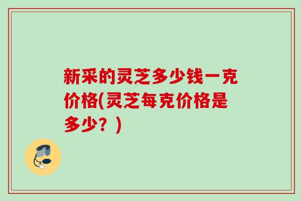 新采的灵芝多少钱一克价格(灵芝每克价格是多少？)
