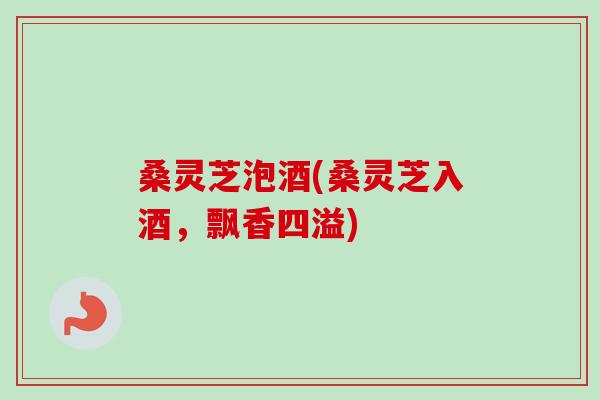 桑灵芝泡酒(桑灵芝入酒，飘香四溢)