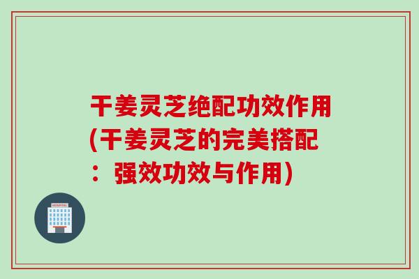 干姜灵芝绝配功效作用(干姜灵芝的完美搭配：强效功效与作用)