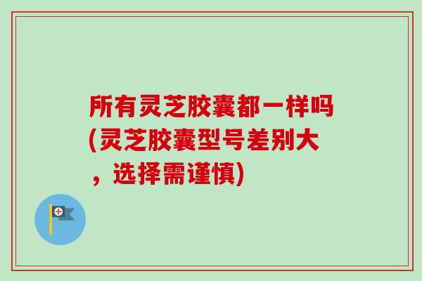 所有灵芝胶囊都一样吗(灵芝胶囊型号差别大，选择需谨慎)