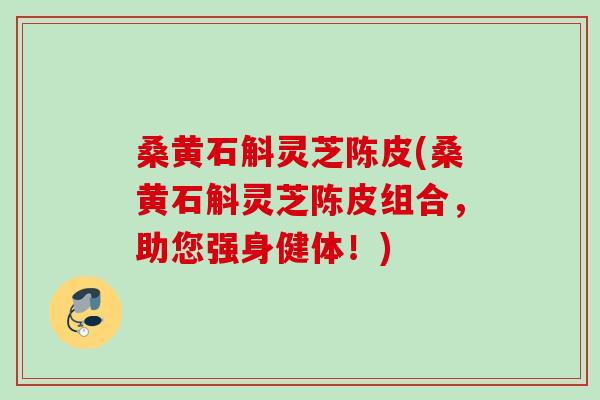 桑黄石斛灵芝陈皮(桑黄石斛灵芝陈皮组合，助您强身健体！)