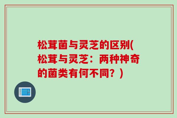 松茸菌与灵芝的区别(松茸与灵芝：两种神奇的菌类有何不同？)