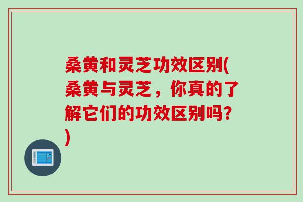 桑黄和灵芝功效区别(桑黄与灵芝，你真的了解它们的功效区别吗？)