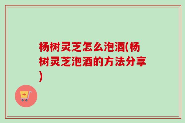杨树灵芝怎么泡酒(杨树灵芝泡酒的方法分享) 杨树灵芝怎么泡酒(杨树灵芝泡酒的方法分享)