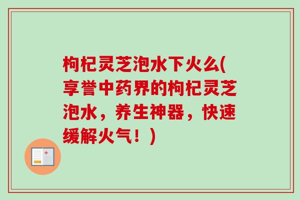 枸杞灵芝泡水下火么(享誉界的枸杞灵芝泡水,养生神器,快速缓解火气!) 枸杞灵芝泡水下火么(享誉界的枸杞灵芝泡水,养生神器,快速缓解火气!)