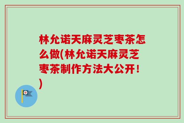 林允诺天麻灵芝枣茶怎么做(林允诺天麻灵芝枣茶制作方法大公开！)