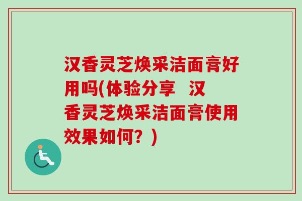 汉香灵芝焕采洁面膏好用吗(体验分享  汉香灵芝焕采洁面膏使用效果如何？)