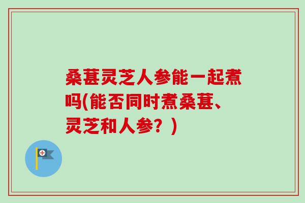 桑葚灵芝人参能一起煮吗(能否同时煮桑葚、灵芝和人参？)