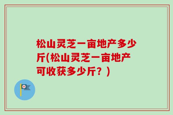 松山灵芝一亩地产多少斤(松山灵芝一亩地产可收获多少斤？)