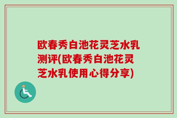 欧春秀白池花灵芝水乳测评(欧春秀白池花灵芝水乳使用心得分享)