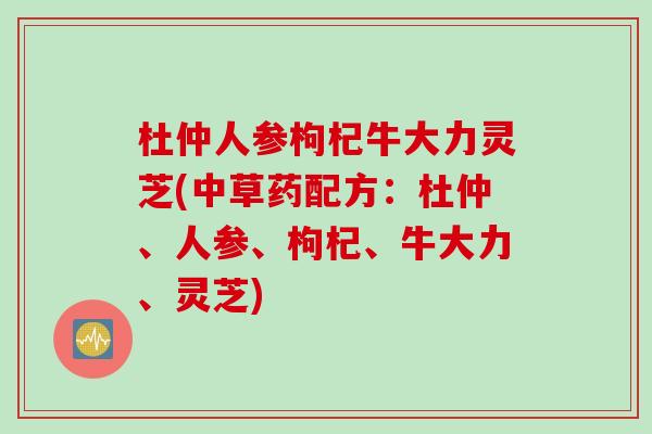 杜仲人参枸杞牛大力灵芝(中草药配方:杜仲、人参、枸杞、牛大力、灵芝) 杜仲人参枸杞牛大力灵芝(中草药配方:杜仲、人参、枸杞、牛大力、灵芝)