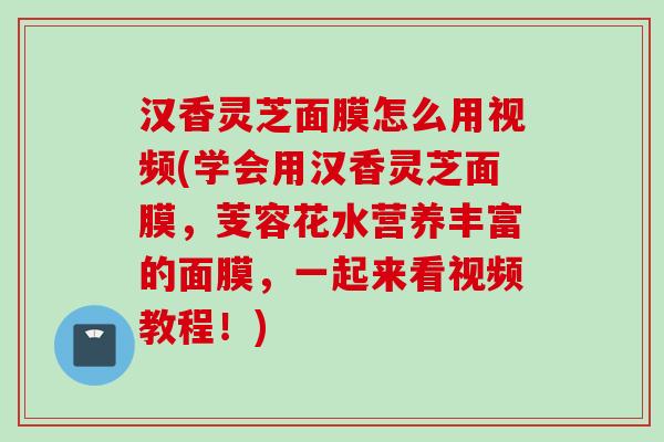 汉香灵芝面膜怎么用视频(学会用汉香灵芝面膜,芰容花水营养丰富的面膜,一起来看视频教程!) 汉香灵芝面膜怎么用视频(学会用汉香灵芝面膜,芰容花水营养丰富的面膜,一起来看视频教程!)