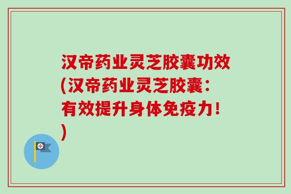 汉帝药业灵芝胶囊功效(汉帝药业灵芝胶囊：有效提升身体免疫力！)