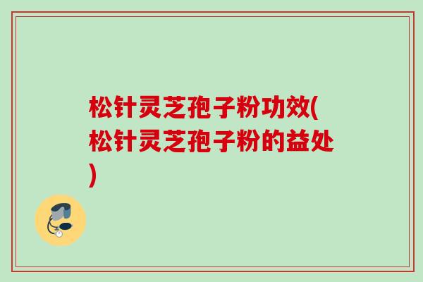 松针灵芝孢子粉功效(松针灵芝孢子粉的益处)