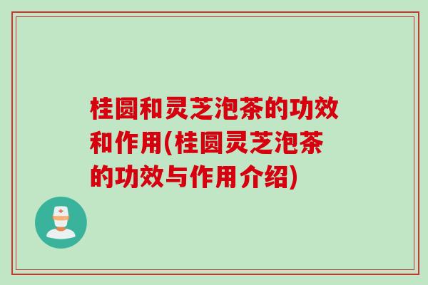 桂圆和灵芝泡茶的功效和作用(桂圆灵芝泡茶的功效与作用介绍) 桂圆和灵芝泡茶的功效和作用(桂圆灵芝泡茶的功效与作用介绍)