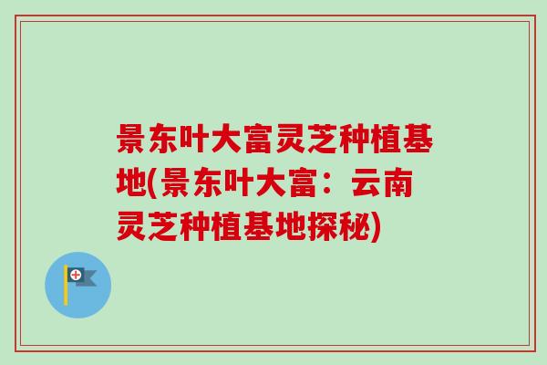 景东叶大富灵芝种植基地(景东叶大富：云南灵芝种植基地探秘)